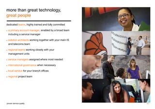 22 / 
more than great technology, 
great people 
dedicated teams, highly trained and fully committed 
◼ a primary account manager, enabled by a broad team 
including a service manager 
◼ solution architects working together with your main IS 
and telecoms team 
◼ regional teams working closely with your 
management units 
◼ service managers assigned where most needed 
◼ international governance when necessary 
◼ local service for your branch offices 
◼ regional project team 
proven service quality 
 