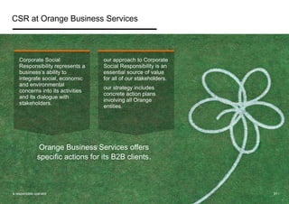 CSR at Orange Business Services 
Corporate Social 
Responsibility represents a 
business’s ability to 
integrate social, economic 
and environmental 
concerns into its activities 
and its dialogue with 
stakeholders. 
our approach to Corporate 
Social Responsibility is an 
essential source of value 
for all of our stakeholders. 
our strategy includes 
concrete action plans 
involving all Orange 
entities. 
Orange Business Services offers 
specific actions for its B2B clients. 
a responsible operator 31 / 
 