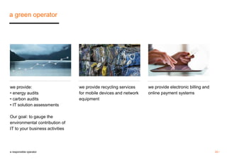 33 / 
a green operator 
a responsible operator 
we provide recycling services 
for mobile devices and network 
equipment 
we provide electronic billing and 
online payment systems 
we provide: 
• energy audits 
• carbon audits 
• IT solution assessments 
Our goal: to gauge the 
environmental contribution of 
IT to your business activities 
 