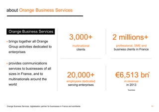 about Orange Business Services 
 brings together all Orange 
Group activities dedicated to 
enterprises 
 provides communications 
services to businesses of all 
sizes in France, and to 
multinationals around the 
world 
3,000+ 
multinational 
clients 
20,000+ 
employees dedicated 
serving enterprises 
2 millions+ 
professional, SME and 
business clients in France 
€6,513 bn 
in revenue 
in 2013 
Orange Business Services 
* 
*business 
Orange Business Services, digitalisation partner for businesses in France and worldwide 5 / 
 