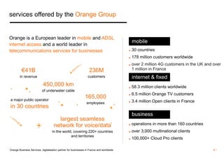 mobile 
◼ 30 countries 
◼ 178 million customers worldwide 
◼ over 2 million 4G customers in the UK and over 
1 million in France 
internet & fixed 
◼ 58.3 million clients worldwide 
◼ 6.5 million Orange TV customers 
◼ 3.4 million Open clients in France 
business 
◼ operations in more than 160 countries 
◼ over 3,000 multinational clients 
◼ 100,000+ Cloud Pro clients 
services offered by the Orange Group 
Orange is a European leader in mobile and ADSL 
internet access and a world leader in 
telecommunications services for businesses 
€41B 
in revenue 
165,000 
employees 
450,000 km 
of underwater cable 
236M 
customers 
largest seamless 
network for voice/data 
in the world, covering 220+ countries 
and territories 
a major public operator 
in 30 countries 
Orange Business Services, digitalisation partner for businesses in France and worldwide 6 / 
 