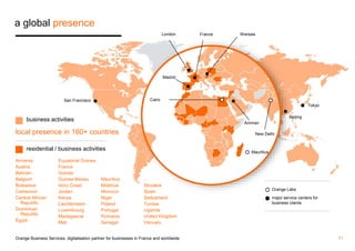 a global presence 
San Francisco Cairo 
London Warsaw 
Amman 
New Delhi 
Mauritius 
Beijing 
Tokyo 
Orange Labs 
major service centers for 
business clients 
business activities 
local presence in 160+ countries 
residential / business activities 
Armenia 
Austria 
Bahrain 
Belgium 
Botswana 
Cameroon 
Central African 
Republic 
Dominican 
Republic 
Egypt 
Equatorial Guinea 
France 
Guinea 
Guinea-Bissau 
Ivory Coast 
Jordan 
Kenya 
Liechtenstein 
Luxembourg 
Madagascar 
Mali 
Mauritius 
Moldova 
Morocco 
Niger 
Poland 
Portugal 
Romania 
Senegal 
Madrid 
Slovakia 
Spain 
Switzerland 
Tunisia 
Uganda 
United Kingdom 
Vanuatu 
France 
Orange Business Services, digitalisation partner for businesses in France and worldwide 7 / 
 
