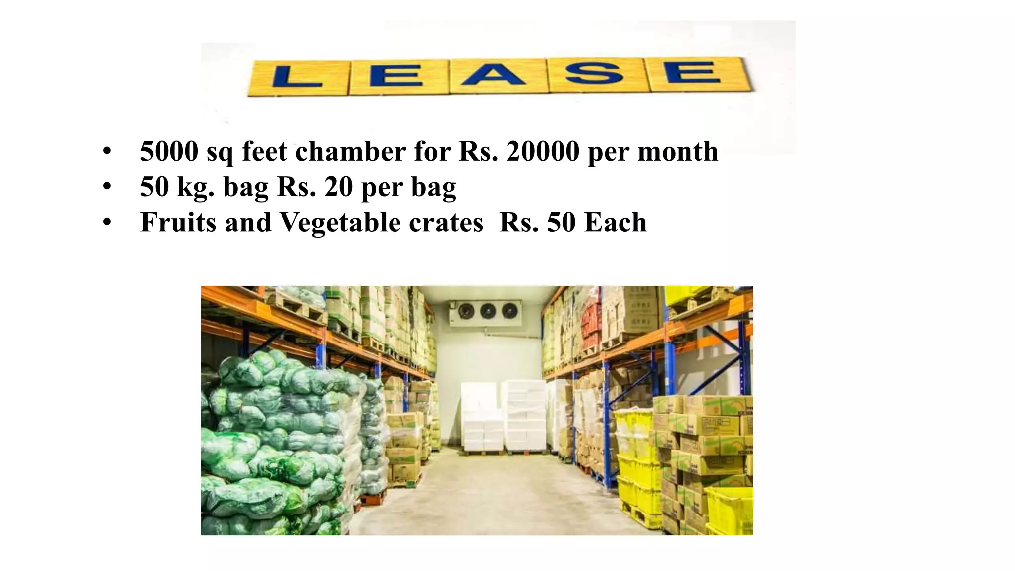 • 5000 sq feet chamber for Rs. 20000 per month
• 50 kg. bag Rs. 20 per bag
• Fruits and Vegetable crates Rs. 50 Each
 