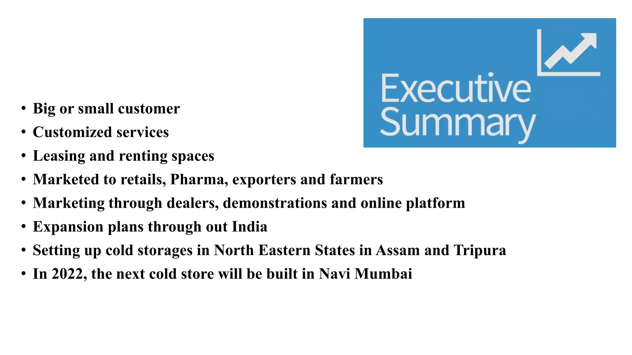 • Big or small customer
• Customized services
• Leasing and renting spaces
• Marketed to retails, Pharma, exporters and farmers
• Marketing through dealers, demonstrations and online platform
• Expansion plans through out India
• Setting up cold storages in North Eastern States in Assam and Tripura
• In 2022, the next cold store will be built in Navi Mumbai
 
