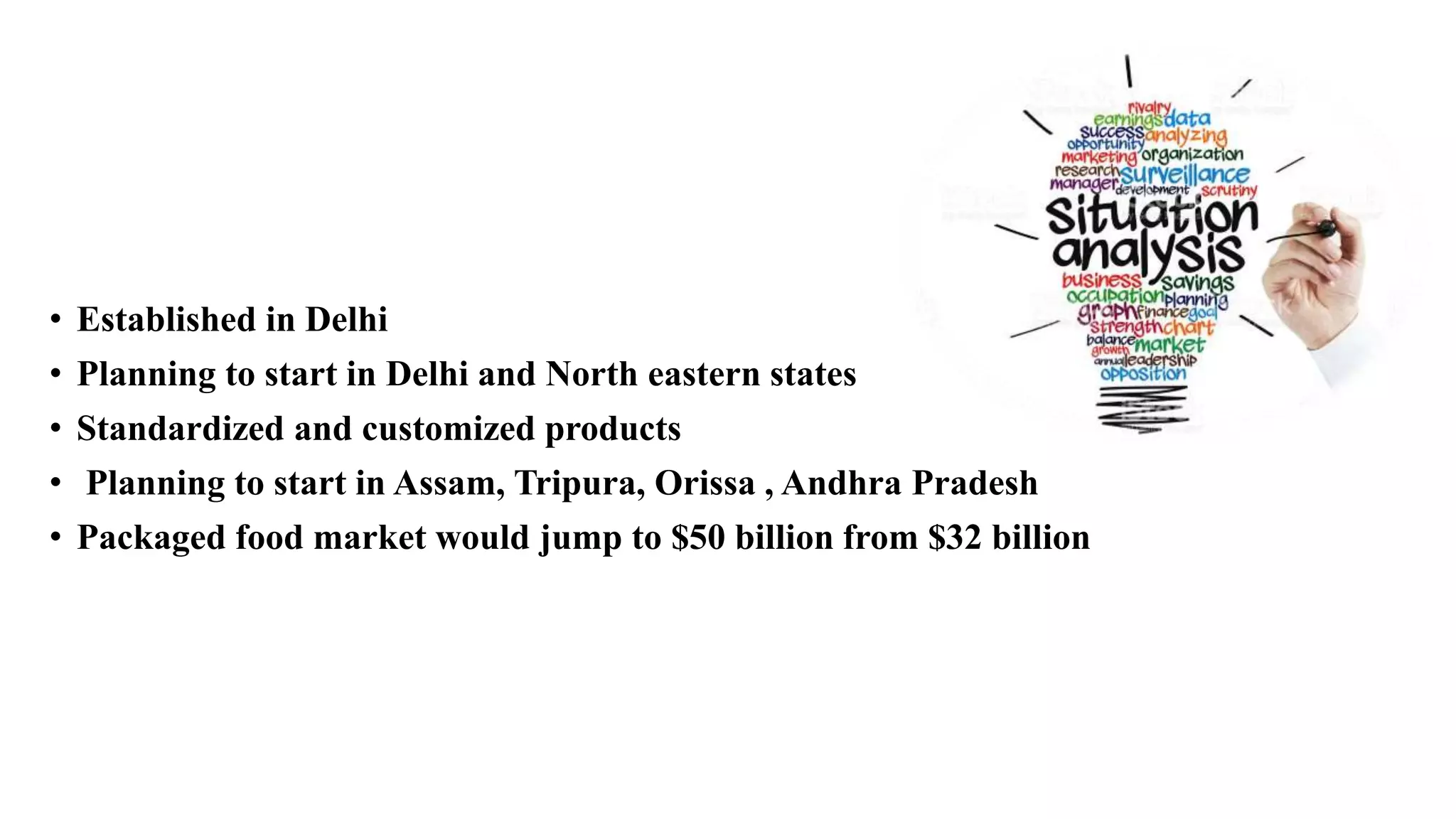 • Established in Delhi
• Planning to start in Delhi and North eastern states
• Standardized and customized products
• Planning to start in Assam, Tripura, Orissa , Andhra Pradesh
• Packaged food market would jump to $50 billion from $32 billion
 