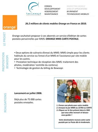 CONSEIL                 MARKETING MOBILE
                                                DEVELOPPEMENT           SITES ET APPLICATIONS
                                                HEBERGEMENT             M-PAYMENT
                                                MAINTENANCE             TECHNOLOGIES MOBILES



                              26.2 millions de clients mobiles Orange en France en 2010.
 LE PROJET




                  Orange souhaitait proposer à ses abonnés un service d’édition de cartes
                  postales personnelles par MMS: ORANGE MMS CARTE POSTALE.




                   • Deux options de scénario d’envoi du MMS: MMS simple pour les clients
PROPOSITION




                   habitués du service ou l’envoi d’un MMS et l’assistance par site mobile
  BEWOOPI




                   pour les autres.
                   • Prestation technique de réception des MMS: traitement des
                   photos, modération ‘contrôle du contenu).
                   • Technologie de gestion du billing de Bewoopi.




                   Lancement en juillet 2008.
   REALISATIONS




                   Déjà plus de 75 000 cartes
                   postales envoyées.
                                                            1. Prenez une photo avec votre mobile.
                                                            2. Envoyez la par MMS au 22783 ou CARTE
                                                            3. Cliquez sur le lien présent dans le SMS
                                                                   que vous allez recevoir et laissez-
                                                                   vous guider !

                                                              Votre destinataire recevra votre carte
                                                              postale par La Poste dès le lendemain.
 