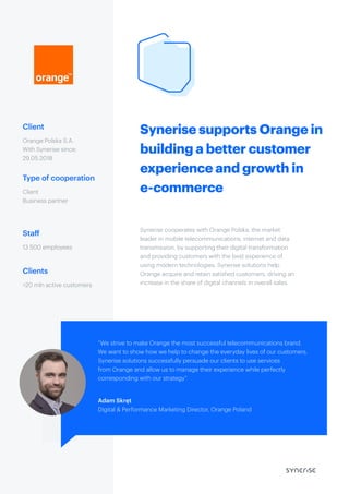 Synerise supports Orange in
building a better customer
experience and growth in
e-commerce
Client
Type of cooperation
Staff
Clients
Orange Polska S.A.
With Synerise since:
29.05.2018
Synerise cooperates with Orange Polska, the market
leader in mobile telecommunications, internet and data
transmission, by supporting their digital transformation
and providing customers with the best experience of
using modern technologies. Synerise solutions help
Orange acquire and retain satisfied customers, driving an
increase in the share of digital channels in overall sales.
Client
Business partner
13 500 employees
>20 mln active customers
“We strive to make Orange the most successful telecommunications brand.
We want to show how we help to change the everyday lives of our customers.
Synerise solutions successfully persuade our clients to use services
from Orange and allow us to manage their experience while perfectly
corresponding with our strategy”
Adam Skręt
Digital & Performance Marketing Director, Orange Poland
 
