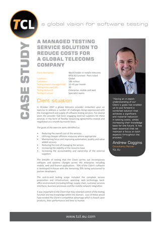 a global vision for software testing


             A MANAGED TESTING
CASE STUDY
             SERVICE SOLUTION TO
             REDUCE COSTS FOR
             A GLOBAL TELECOMS
             COMPANY
             Client description:            World leader in mobile telecoms
                                            NYSE & Euronext - Paris listed
             Locations:                     Global
             Customers:                     186 million
             Testing projects managed (UK): 33–45 per month
             Testing team size (UK):        30
             Testing delivered:             Enterprise, mobile and web
             Testing structure:             Specialist teams

                                                                                        “Having an in-depth
             Client situation                                                           understanding of our
                                                                                        Client’s goals has enabled
             In October 2007 a global telecoms provider embarked upon an                us to put forward a
             exercise to address a number of challenges being experienced with          combined solution that
             the management and supply of software testing services. For several        achieves a significant
             years the provider had been engaging external suppliers for these          and material reduction
             services in the form of ﬂexible resourcing agreements created and          in testing costs, whilst
             negotiated on a month-by-month basis.                                      increasing their knowledge
                                                                                        base for the future. It has
             The goals of the exercise were identiﬁed as:                               been essential that we
                                                                                        maintain a focus on both
             •    Reducing the overall cost of the services                             aspects throughout the
             •    Utilising cheaper oﬀshore resources where appropriate
                                                                                        process.”
             •    Maintaining focus and improving automation, quality and value
                  added services                                                        Andrew Coggins
             •    Reducing the cost of managing the service
                                                                                        Consultancy Partner
             •    Increasing the stability of the resource base
                                                                                        TCL EU
             •    Increasing the accountability and ownership of the external
                  suppliers

             The breadth of testing that the Client carries out encompasses
             software and systems changes across the enterprise including
             mobile, web and ﬁnance applications. 70% of the Client’s software
             is developed in-house with the remaining 30% being outsourced to
             partner developers.

             The end-to-end testing scope included the complete service
             proposition and infrastructure, spanning: web technology, back-
             oﬃce environment (including billing), supply chain, customer services
             interfaces, business processes and the mobile network integration.

             It was important to the Client that they retained control of the testing
             function and key knowledge within the domain. Loss of these would
             have eroded the Client’s competitive advantage which is based upon
             products, their performance and time to market.




                                           www.tcl.eu.com
 