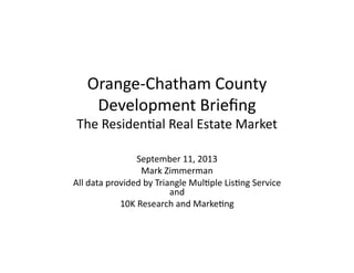 Orange-­‐Chatham	
  County	
  	
  
Development	
  Brieﬁng	
  
The	
  Residen;al	
  Real	
  Estate	
  Market	
  
September	
  11,	
  2013	
  
Mark	
  Zimmerman	
  
All	
  data	
  provided	
  by	
  Triangle	
  Mul;ple	
  Lis;ng	
  Service	
  
and	
  	
  
10K	
  Research	
  and	
  Marke;ng	
  
 