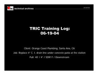 04-0619CA
technical archives




               TRIC Training Log:
                   06-19-04


          Client: Orange Coast Plumbing, Santa Ana, CA
Job: Replace 4” C. I. drain line under concrete patio at fire station
               Pull: 40’ / 4” / SDR17 / Downstream
 
