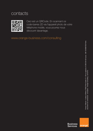 contacts


                                                                                                                                                               découvrir davantage.


                                                                                                                          www.orange-business.com/consulting
                                                                                                                                                               téléphone mobile, vous pourrez nous
                                                                                                                                                               Ceci est un QRCode. En scannant ce
                                                                                                                                                               code-barres 2D via l’appareil photo de votre




France Télécom - 6 place d’Alleray 75505 Paris Cedex 15 - SA au capital de 10 595 434 424 euros - 380 129 866 RCS Paris
document non contractuel - conception : Orange Consulting - avril 2012
 