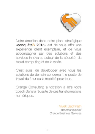 Notre ambition dans notre plan stratégique
«conquêteS 2015» est de vous offrir une
expérience client exemplaire, et de vous
accompagner par des solutions et des
services innovants autour de la sécurité, du
cloud computing et de la vidéo.

C’est aussi de développer avec vous les
solutions de demain concernant le poste de
travail du futur ou la mobilité pour tous.

Orange Consulting a vocation à être votre
coach dans la réussite de ces transformations
numériques.


                                Vivek Badrinath
                                 directeur exécutif
                         Orange Business Services




                     3
 