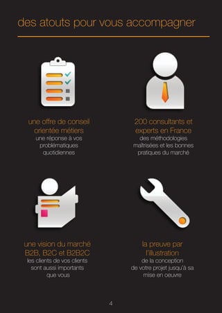 des atouts pour vous accompagner




  une offre de conseil             200 consultants et
    orientée métiers               experts en France
    une réponse à vos               des méthodologies
     problématiques               maîtrisées et les bonnes
      quotidiennes                 pratiques du marché




 une vision du marché                 la preuve par
 B2B, B2C et B2B2C                      l’illustration
 les clients de vos clients           de la conception
   sont aussi importants          de votre projet jusqu’à sa
          que vous                     mise en oeuvre



                              4
 