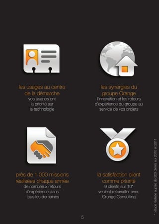 les usages au centre           les synergies du
    de la démarche               groupe Orange
     vos usages ont           l’innovation et les retours
       la priorité sur       d’expérience du groupe au
      la technologie             service de vos projets




                                                            * : étude réalisée auprès de 200 clients sur 2010 et 2011




près de 1 000 missions        la satisfaction client
réalisées chaque année           comme priorité
   de nombreux retours            9 clients sur 10*
    d’expérience dans          veulent retravailler avec
    tous les domaines            Orange Consulting



                         5
 