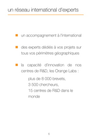 un réseau international d’experts



   „„ un accompagnement à l'international


   „„ des experts dédiés à vos projets sur
      tous vos périmètres géographiques


   „„ la capacité d’innovation de nos
      centres de R&D, les Orange Labs :
          plus de 8 000 brevets,
          3 500 chercheurs,
          15 centres de R&D dans le
          monde




                      6
 