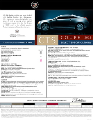 Crystal Red Tintcoat
(premium color)
Tuscan Bronze ChromaFlair®
(Premium color)
Radiant Silver Metallic Evolution Green Metallic White Diamond tricoat
(premium color)
Black Ice Metallic
(premium color)
Black raven Thunder Gray
(premium color)
1 Whichever comes first. See dealer for details. 2 Always use safety belts and the correct restraint for your child’s age and size. Even in vehicles equipped with the Passenger Sensing System, children are safer when properly secured in a rear seat in the appropriate infant, child
or booster seat. Never place a rear-facing infant restraint in the front seat of any vehicle equipped with a passenger air bag. See the Owner’s Manual and child safety seat instructions for more safety information. 3 RDS functions only where stations broadcast RDS information.
4 Visit onstar.com for coverage map, details and system limitations. Services vary by model and conditions. 5 Requires a subscription sold separately after trial period. Available only in the 48 contiguous United States and District of Columbia.Visit gm.xmradio.com for details.
6 Not compatible with all devices. 7 Go to gm.com/bluetooth to find out which phones are compatible with the vehicle. 8 Includes (UAV) audio system with navigation. 9 Summer-only tires tend to wear faster and are more susceptible to damage from road hazards or curb
impact than standard profile tires.This type of damage is not covered by the GM New Vehicle Limited Warranty. You may want to get different tires if you expect to drive in winter conditions. See your dealer for proper tire selection.
GM, the GM Logo, Cadillac, the Cadillac Logo, and the slogans, emblems, vehicle model names, vehicle body designs and other marks appearing in this document are the trademarks and/or service marks of General Motors, its subsidiaries, affiliates or licensors. Servotronic is a
registered trademark of ZF Lenksysteme GmbH.The Bluetooth word mark is a registered trademark owned by Bluetooth SIG, Inc. and any use of such mark by Cadillac is under license. Bose is a registered trademark of the Bose Corp. SIRIUS, XM and all related marks and logos
are trademarks of SIRIUS XM Radio and its subsidiaries. ChromaFlair is a registered trademark of JDS Uniphase Corp. ©2010 OnStar. All rights reserved. ©2010 General Motors. All rights reserved. GM reserves the right to make changes at any time and without notice in prices,
colors, materials, equipment, specifications, models and availability.
c o u p e 2011
ctsTo learn more, please visit cadillac.com
available exterior colors (premium colors require additional cost)
SELECT SPECIFICATIONS
MODELS
3.6L Direct Injection V6 engine with 304 hp (RWD or available AWD)
EPA ESTIMATED FUEL ECONOMY IN MPG	 3.6L DI V6
RWD manual (city/highway)	 16/25
RWD automatic (city/highway)	 18/27
AWD automatic (city/highway)	 18/27
Maximum capacities and dimensions	
Fuel tank (gal. approx.)	 17
Seating (standard) 	 4
Trunk volume (cu. ft.) 	 10.1
Exterior height (in.)	 56.0
Exterior width (in.)	 74.2
Key Standard Features
EXTERIOR, CHASSIS AND SUSPENSION
Brakes four-wheel disc with antilock braking system
Mirrors Driver and front passenger, heated, power-adjustable and manual-folding
StabiliTrak Electronic Stability Control System
Steering ZF Servotronic® 2, power rack-and-pinion
Tires P235/50R18,V-rated, all-season performance
Traction Control all-speed, with brake and engine intervention
Transmission Six-speed automatic
Transmission Six-speed manual (not available with AWD)
Wipers Intermittent, front
INTERIOR
Air Bags2
driver and front passenger, front-impact; Passenger Sensing System; driver and front passenger,
seat-mounted, side-impact for thorax and pelvic protection; front-/second-row head-curtain side-impact
Audio System AM/FM stereo with six-disc in-dash CD player, MP3 playback, Bose® eight-speaker sound
system and Radio Data System (RDS)3
Climate Control Dual-zone automatic electronic climate control with individual settings
for driver and front passenger
Driver Information Center (DIC) Vehicle status readout
Memory Package Recalls two driver presets for 10-way power driver seat, outside mirrors and
driver personalization
OnStar®4
Directions & Connections® Plan with Turn-by-Turn Navigationstandard for the first year
Seating Four-passenger, with 10-way power-adjustable driver and front passenger leather bucket seats
XM Radio5
with three trial months
AVAILABLe COLLECTIONS, PACKAGES AND OPTIONS
PERFORMANCE COLLECTION Includes all standard features plus:
Audio System 10-speaker Bose® 5.1 Surround Sound system; hard-drive device; AM/FM/RDS3
/MP3/DVD
with USB audio connectivity6
Bluetooth® for Phone Interface7
Hands-free calling for cell phones
Lights Xenon High-Intensity Discharge (HID) headlamps with Adaptive Forward Lighting; foglamps
Seating Leather seating surfaces with 10-way power driver and front passenger seat, including
2-way power driver and front passenger lumbar control, memory package with presets for two drivers
and heated front seats
Universal Home Remote 3-channel programmable
PREMIUM COLLECTION Includes all standard features, plus:
Air Filtration System
Power Tilt/Telescopic Steering Column
Lighting, Interior Ambient LED spotlights with lighting pipes
Navigation Hard drive-based 8"-diagonal glide-up touch screen with voice and text guidance
Rearview Backup Camera8
Seating Leather seating surfaces with 10-way power driver and front passenger seat, including
2-way power driver and front passenger lumbar control, memory package with presets for two drivers
and heated/ventilated front seats
Theft-Deterrent System Audible content theft-deterrent system
Sunroof Power tilt with sunshade
Wood Trim Sapele wood trim on instrument panel, center console, door trim, steering wheel and shift knob
enhance your cts coupe with these options
19" Summer Tire Performance Package (Requires RWD)
Performance Brakes
Performance Cooling System
Suspension Sport Performance Suspension System
Steering Wheel-Mounted Paddle Shift Controls (Requires automatic transmission)
Wheels/Tires 19" polished wheels; summer-only9
* performance tires
11CADCTSSPE01
All 2011 Cadillac vehicles now come standard
with Cadillac Premium Care Maintenance.
It’s a maintenance program that provides more
peace of mind by covering certain required
maintenance services during the first 4 years
or 50,000 miles1
of the vehicle’s operation.
To learn more, go to cadillac.com/premium-care.
 