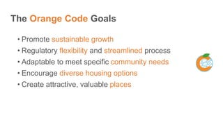The Orange Code Goals
• Promote sustainable growth
• Regulatory flexibility and streamlined process
• Adaptable to meet specific community needs
• Encourage diverse housing options
• Create attractive, valuable places
 