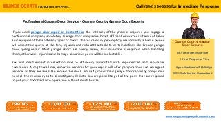 Call (844) 334-6702 for Immediate Response
Orange County Garage
Door Experts
24/7 Emergency Service
1 Hour Response Time
Open Weekends & Holidays
100% Satisfaction Guaranteed
www.orangecountygaragedoorexperts.com
Call (844) 334-6696 for Immediate Response
Professional Garage Door Service - Orange County Garage Door Experts
If you need garage door repair in Costa Mesa, the intricacy of the process requires you engage a
professional company absolutely. Garage door companies boast efficient resources in terms of labor
and equipment to handle any types of doors. There are many peremptory reasons why a home owner
will resort to experts, at the fore, injuries and risks attributable to certain defects like broken garage
door spring repair. Most garage doors are overly heavy, thus due care is required when handling
them, otherwise, injuries and damage to various parts will be ineluctable.
You will need expert intervention due to efficiency associated with experienced and reputable
companies. Along these lines, expertise services for your repair will offer perspicacious and emergent
services as they are available around the clock. Similarly, specialized garage door repairing companies
have all the necessary parts to rectify any defects. You are poised to get all the parts that are required
to put your door back into operation without much hustle.
 
