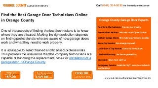 Call (844) 334-6696 for immediate response 
Orange County Garage Door Experts 
Priority to the Customer: You are our priority 
Personalized Services: We take care of your choices 
Custom Garage Doors: We make your dreams possible 
Same Day Service: For emergency work 
Low Prices of Top Brands: One stop destination 
Lifetime Warranty: For better protection 
Discounts: Save more with us 
Emergency Service: Available 24/7, even on weekends 
and holidays 
www.orangecountygaragedoorexperts.com 
Find the Best Garage Door Technicians Online 
in Orange County 
One of the aspects of finding the best technicians is to know 
where they are situated. Making the right selection depends 
on finding professionals who are aware of how garage doors 
work and what they need to work properly. 
It is advisable to select trained and licensed professionals. 
This provides the assurance that the company technicians are 
capable of handling the replacement, repair or installation of a 
garage door in Orange County 
 
