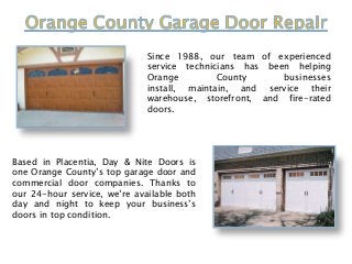 Since 1988, our team of experienced
service technicians has been helping
Orange
County
businesses
install, maintain, and service their
warehouse, storefront, and fire-rated
doors.

Based in Placentia, Day & Nite Doors is
one Orange County’s top garage door and
commercial door companies. Thanks to
our 24-hour service, we’re available both
day and night to keep your business’s
doors in top condition.

 