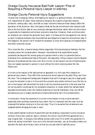 Orange County Insurance Bad Faith Lawyer: Pros of
Acquiring a Personal Injury Lawyer or attorney

Orange County Personal Injury Suggestions
 Injuries due to slipping, falling, and tripping are regular in a general industry. According to
U.S. Department of Labor, these elements comprise the majority of general industry
accidents; making slips, trips, and falls as major concerns because these always affect the
operation of the business. Also, the lapses inside do the job environment also impacts staff
due to the fact they're able to very seriously damage themselves which often can drive them
to generally be hospitalize and endure economic reduction. However, there are times when
an employer can contest the personal injury claim. It is because the management can refuse
a claim if employer believes that he performed due diligence to keep the environment safe. If
this happens, the person can?t compel his employer to cover the expenses of hospitalization
and other economic losses.


For a case like this, a lawsuit always follow especially if the injured person believes that the
company owes him compensation. However, the elements that would follow would
sometimes be beyond the normal grasp of a person which is why it is essential that an
individual hire a professional help at this point. Consequently, hiring a lawyer may be illogical
because its professional fee costs a lot. But a no win no fee lawyers can be of help because
they can legally represent a person in court without the client worrying about the fee.
Resources


A no win no fee lawyer is the right person to approach in a civil case like a dispute on
personal injury claims. They offer their services but do not expect to be paid if they can?t win
the case. The arrangement safeguards shoppers that can?t manage to pay for a legal guide
in case the situation is lost or in the event the scenario only entails minimum sum. But the no
win no fee lawyer will still perform his duty to win the case because this is the only way that
he can be paid in exchange for his competent expertise. In cases where the compensation
awarded would barely cover the medical expenses of injured individuals, they can still be
paid because jury or judges would also include professional fee in the compensation.


In conclusion, hiring the expertise of a no win no fee lawyer is truly a sound decision
especially when pushing a personal injury claim. But it is important that the case must be
reviewed first before moving on to the next step. Thus it is essential that all elements are
weighed before bringing the case in court.


A duty called implied covenant of good faith and fair dealing is expected in every insurance
contract. Every time a person signs a contract, the insurer must fulfill that agreement as a
sign of good faith. A company that willfully denies claim even if it is within the agreement is
said to be acting in bad faith. If you are in this stressful situation, you as the policy holder can
question the bad call or bring it court so that you can get what?s rightfully yours.
 