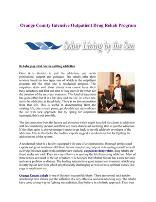 Orange County Intensive Outpatient Drug Rehab Program




Rehabs play vital role in quitting addiction

Once it is decided to quit the addiction, one needs
professional support and guidance. The rehabs offer their
services based on two types one of which is the outpatient
program and the other one is residential program. The
outpatient deals with those clients who cannot leave their
busy schedules and find out time to stay over in the rehab for
the duration of the recovery treatment. This kind of treatment
has good effect but it is a bit slow and the life, in which one
starts the addiction, is faced daily. There is no discontinuation
from that life. This is useful in disconnecting from the
existing life, take a small pause, get de-addicted, and embrace
the life with new approach. But by opting for outpatient
treatment, this is not possible.

The disconnection from the factors and elements which might have led the clients to addiction
will be consistently present, and there are more chances of not being able to quit the addiction.
If the client quits it, the percentage is more to get back to the old addiction or relapse of the
addiction. Due to this factor the medical experts suggest a residential rehab for fighting the
addiction out of the system.

A residential rehab is a facility equipped with state of art instruments, thorough professional
experts and great ambience. All these factors cumulatively help in re-inventing oneself as well
as living life once again with complete new outlook. outpatient drug rehab, drug rehabs are
found under one roof. They are very effective in quitting the life threatening addiction. Most of
these rehabs are laced in the lap of nature. It is believed that Mother Nature has a cure for each
and every problem or disease. The healing retreats have good natural environment, which help
in carrying out activities which are physically challenging as well as have spiritual values like
yoga or meditation etc.

Orange County rehab is one of the most successful rehabs. There are several such rehabs
which help their clients quit the addiction if a very effective and non-relapsing way. The rehabs
have come a long way in fighting the addiction, they believe in a holistic approach. They treat
 