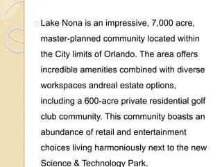 Lake Nona is an impressive, 7,000 acre,
master-planned community located within
the City limits of Orlando. The area offers
incredible amenities combined with diverse
workspaces andreal estate options,
including a 600-acre private residential golf
club community. This community boasts an
abundance of retail and entertainment
choices living harmoniously next to the new
Science & Technology Park.
 