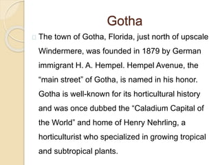 Gotha
The town of Gotha, Florida, just north of upscale
Windermere, was founded in 1879 by German
immigrant H. A. Hempel. Hempel Avenue, the
“main street” of Gotha, is named in his honor.
Gotha is well-known for its horticultural history
and was once dubbed the “Caladium Capital of
the World” and home of Henry Nehrling, a
horticulturist who specialized in growing tropical
and subtropical plants.
 