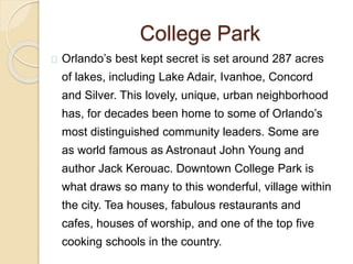 College Park
Orlando’s best kept secret is set around 287 acres
of lakes, including Lake Adair, Ivanhoe, Concord
and Silver. This lovely, unique, urban neighborhood
has, for decades been home to some of Orlando’s
most distinguished community leaders. Some are
as world famous as Astronaut John Young and
author Jack Kerouac. Downtown College Park is
what draws so many to this wonderful, village within
the city. Tea houses, fabulous restaurants and
cafes, houses of worship, and one of the top five
cooking schools in the country.
 