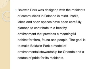 Baldwin Park was designed with the residents
of communities in Orlando in mind. Parks,
lakes and open spaces have been carefully
planned to contribute to a healthy
environment that provides a meaningful
habitat for flora, fauna and people. The goal is
to make Baldwin Park a model of
environmental stewardship for Orlando and a
source of pride for its residents.
 