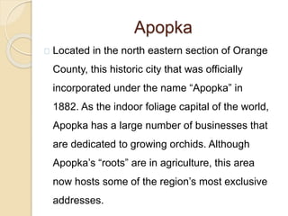 Apopka
Located in the north eastern section of Orange
County, this historic city that was officially
incorporated under the name “Apopka” in
1882. As the indoor foliage capital of the world,
Apopka has a large number of businesses that
are dedicated to growing orchids. Although
Apopka’s “roots” are in agriculture, this area
now hosts some of the region’s most exclusive
addresses.
 