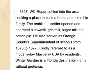 In 1857, WC Roper settled into the area
seeking a place to build a home and raise his
family. The ambitious settler opened and
operated a sawmill, gristmill, sugar mill and
cotton gin. He also served as Orange
County’s Superintendent of schools from
1873 to 1877. Fondly referred to as a
modern-day Mayberry USA by residents,
Winter Garden is a Florida destination - only
without pretense.
 