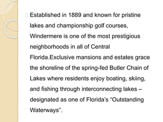 Established in 1889 and known for pristine
lakes and championship golf courses,
Windermere is one of the most prestigious
neighborhoods in all of Central
Florida.Exclusive mansions and estates grace
the shoreline of the spring-fed Butler Chain of
Lakes where residents enjoy boating, skiing,
and fishing through interconnecting lakes –
designated as one of Florida’s “Outstanding
Waterways”.
 