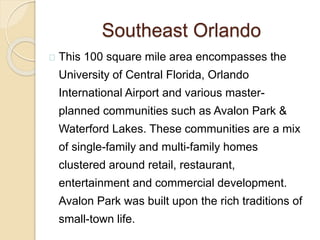 Southeast Orlando
This 100 square mile area encompasses the
University of Central Florida, Orlando
International Airport and various master-
planned communities such as Avalon Park &
Waterford Lakes. These communities are a mix
of single-family and multi-family homes
clustered around retail, restaurant,
entertainment and commercial development.
Avalon Park was built upon the rich traditions of
small-town life.
 