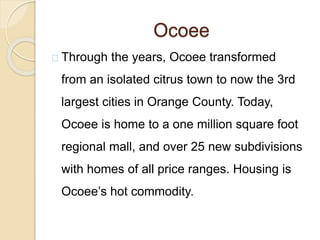 Ocoee
Through the years, Ocoee transformed
from an isolated citrus town to now the 3rd
largest cities in Orange County. Today,
Ocoee is home to a one million square foot
regional mall, and over 25 new subdivisions
with homes of all price ranges. Housing is
Ocoee’s hot commodity.
 