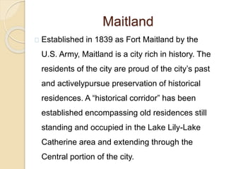 Maitland
Established in 1839 as Fort Maitland by the
U.S. Army, Maitland is a city rich in history. The
residents of the city are proud of the city’s past
and activelypursue preservation of historical
residences. A “historical corridor” has been
established encompassing old residences still
standing and occupied in the Lake Lily-Lake
Catherine area and extending through the
Central portion of the city.
 