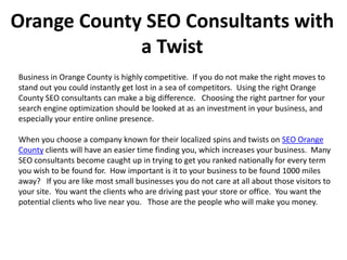 Orange County SEO Consultants with
             a Twist
Business in Orange County is highly competitive. If you do not make the right moves to
stand out you could instantly get lost in a sea of competitors. Using the right Orange
County SEO consultants can make a big difference. Choosing the right partner for your
search engine optimization should be looked at as an investment in your business, and
especially your entire online presence.

When you choose a company known for their localized spins and twists on SEO Orange
County clients will have an easier time finding you, which increases your business. Many
SEO consultants become caught up in trying to get you ranked nationally for every term
you wish to be found for. How important is it to your business to be found 1000 miles
away? If you are like most small businesses you do not care at all about those visitors to
your site. You want the clients who are driving past your store or office. You want the
potential clients who live near you. Those are the people who will make you money.
 
