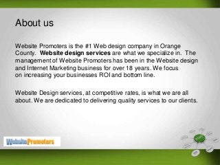 About us
Website Promoters is the #1 Web design company in Orange
County. Website design services are what we specialize in. The
management of Website Promoters has been in the Website design
and Internet Marketing business for over 18 years. We focus
on increasing your businesses ROI and bottom line.
Website Design services, at competitive rates, is what we are all
about. We are dedicated to delivering quality services to our clients.
 