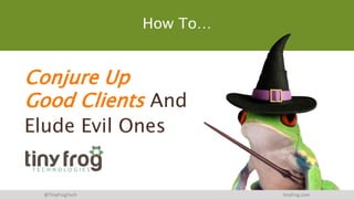 Conjure Up
Good Clients And
Elude Evil Ones
@TinyFrogTech tinyfrog.com
How To…
 