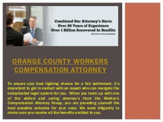 ORANGE COUNTY WORKERS 
COMPENSATION ATTORNEY 
To ensure your best fighting chance for a fair settlement, it’s 
important to get in contact with an expert who can navigate the 
complicated legal system for you. When you team up with one 
of the skilled and caring attorney’s from the Worker’s 
Compensation Attorney Group, you are providing yourself the 
best possible outcome for your case. We work diligently to 
make sure you receive all the benefits entitled to you. 
 