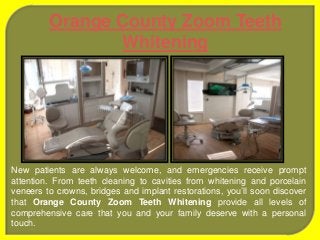 New patients are always welcome, and emergencies receive prompt
attention. From teeth cleaning to cavities from whitening and porcelain
veneers to crowns, bridges and implant restorations, you’ll soon discover
that Orange County Zoom Teeth Whitening provide all levels of
comprehensive care that you and your family deserve with a personal
touch.
Orange County Zoom Teeth
Whitening
 