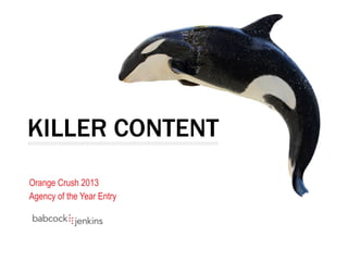 KILLER CONTENT
Orange Crush 2013
Agency of the Year Entry
|||||||||||||||||||||||||||||||||||||||||||||||||||||||||||||||||||||||||||||||||||||||||||||||||||||||||||	
  
 