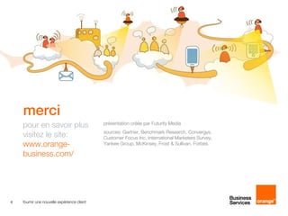 merci
    pour en savoir plus                      présentation créée par Futurity Media
                                             sources: Gartner, Benchmark Research, Convergys,
    visitez le site:                         Customer Focus Inc, International Marketers Survey,
    www.orange-                              Yankee Group, McKinsey, Frost & Sullivan, Forbes.

    business.com/




6   fournir une nouvelle expérience client
 