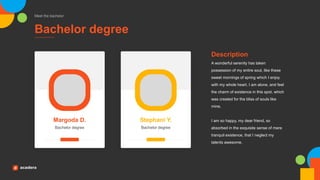 Bachelor degree
Meet the bachelor
Bachelor degree
Margoda D.
Bachelor degree
Stephani Y.
A wonderful serenity has taken
possession of my entire soul, like these
sweet mornings of spring which I enjoy
with my whole heart. I am alone, and feel
the charm of existence in this spot, which
was created for the bliss of souls like
mine.
I am so happy, my dear friend, so
absorbed in the exquisite sense of mere
tranquil existence, that I neglect my
talents awesome.
Description
 