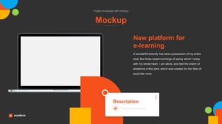 Mockup
Project showcase with mockup
A wonderful serenity has taken possession of my entire
soul, like these sweet mornings of spring which I enjoy
with my whole heart. I am alone, and feel the charm of
existence in this spot, which was created for the bliss of
souls like mine.
New platform for
e-learning
Description
Professional lecturer
 