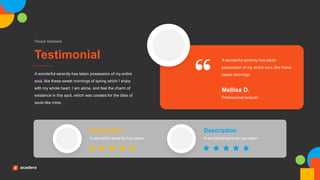 Testimonial
People feedback
A wonderful serenity has taken possession of my entire
soul, like these sweet mornings of spring which I enjoy
with my whole heart. I am alone, and feel the charm of
existence in this spot, which was created for the bliss of
souls like mine.
A wonderful serenity has taken
possession of my entire soul, like these
sweet mornings
Professional lecturer
Mellisa D.
A wonderful serenity has taken
Description
A wonderful serenity has taken
Description
 