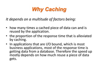 Why Caching
It depends on a multitude of factors being:
• how many times a cached piece of data can and is
reused by the application.
• the proportion of the response time that is alleviated
by caching.
• In applications that are I/O bound, which is most
business applications, most of the response time is
getting data from a database. Therefore the speed up
mostly depends on how much reuse a piece of data
gets.

 