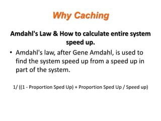 Why Caching
Amdahl's Law & How to calculate entire system
speed up.
• Amdahl's law, after Gene Amdahl, is used to
find the system speed up from a speed up in
part of the system.
1/ ((1 - Proportion Sped Up) + Proportion Sped Up / Speed up)

 