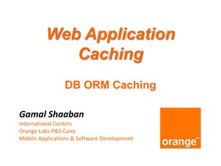 Web Application
Caching
DB ORM Caching
Gamal Shaaban
International Centers
Orange Labs P&S Cairo
Mobile Applications & Software Development

 