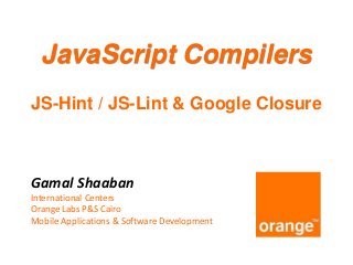 JavaScript Compilers
JS-Hint / JS-Lint & Google Closure

Gamal Shaaban
International Centers
Orange Labs P&S Cairo
Mobile Applications & Software Development

 